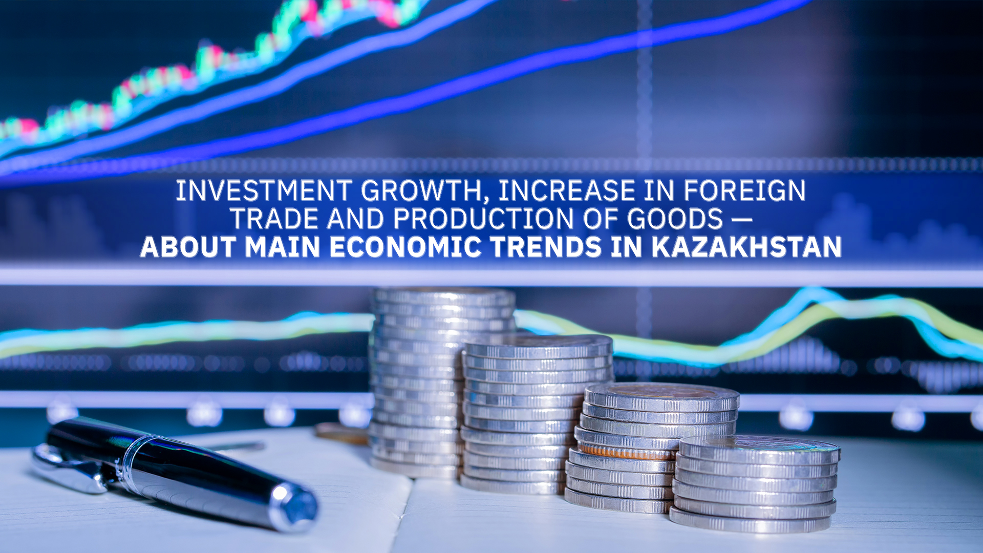 Investment growth, increase in foreign trade and production of goods — about main economic trends in Kazakhstan